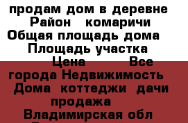 продам дом в деревне  › Район ­ комаричи › Общая площадь дома ­ 52 › Площадь участка ­ 2 705 › Цена ­ 450 - Все города Недвижимость » Дома, коттеджи, дачи продажа   . Владимирская обл.,Вязниковский р-н